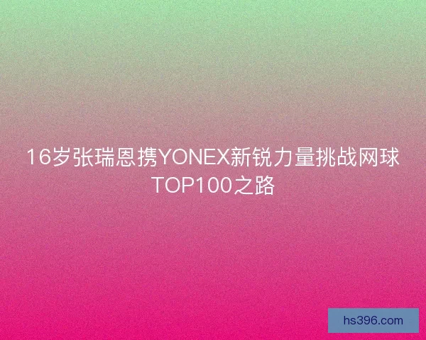 16岁张瑞恩携YONEX新锐力量挑战网球TOP100之路 16岁张瑞恩携YONEX新锐力量挑战网球TOP100之路