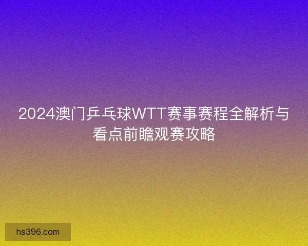 2024澳门乒乓球WTT赛事赛程全解析与看点前瞻观赛攻略
