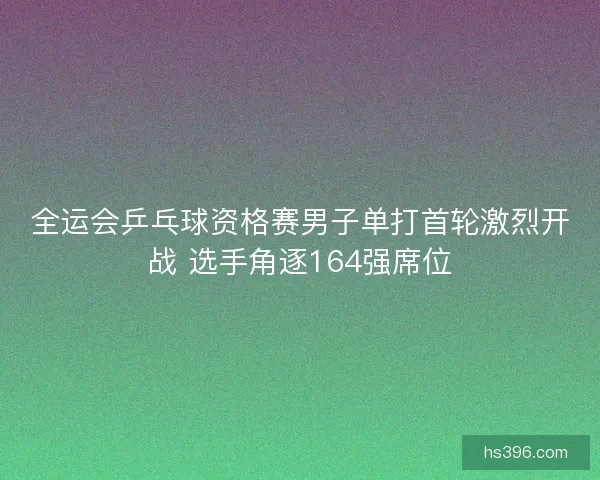 全运会乒乓球资格赛男子单打首轮激烈开战 选手角逐164强席位