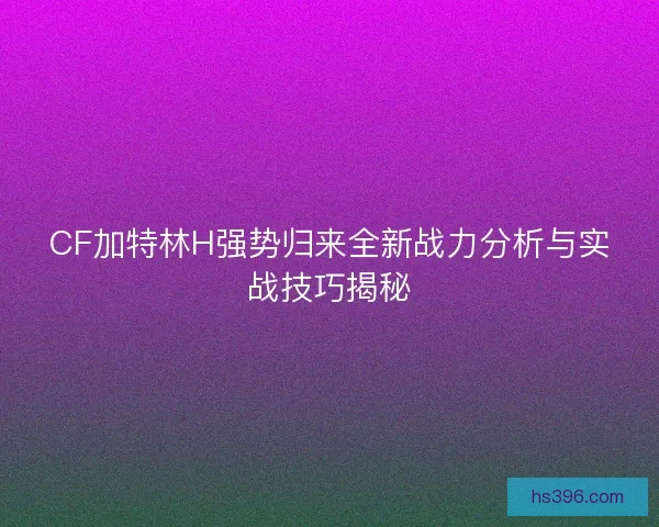 CF加特林H强势归来全新战力分析与实战技巧揭秘 CF加特林H强势归来全新战力分析与实战技巧揭秘