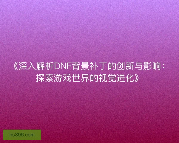 《深入解析DNF背景补丁的创新与影响:探索游戏世界的视觉进化》 《深入解析DNF背景补丁的创新与影响:探索游戏世界的视觉进化》