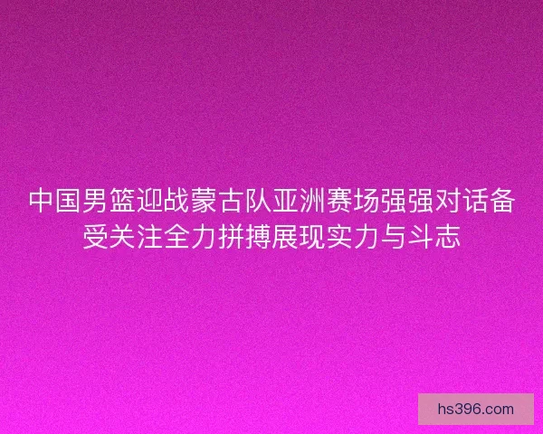 中国男篮迎战蒙古队亚洲赛场强强对话备受关注全力拼搏展现实力与斗志