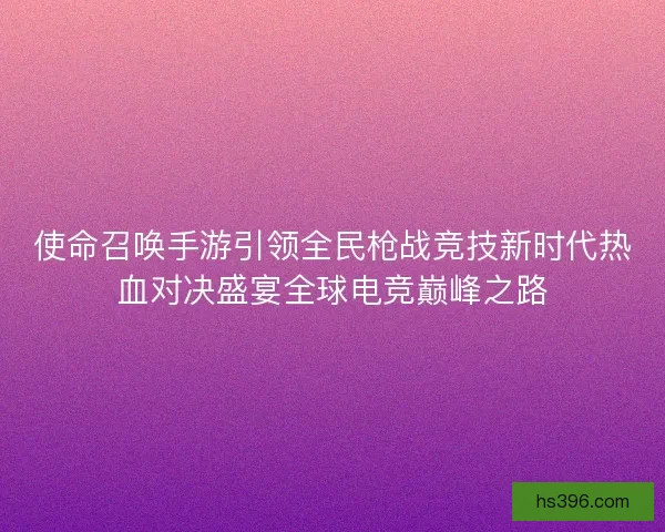 使命召唤手游引领全民枪战竞技新时代热血对决盛宴全球电竞巅峰之路 使命召唤手游引领全民枪战竞技新时代热血对决盛宴全球电竞巅峰之路