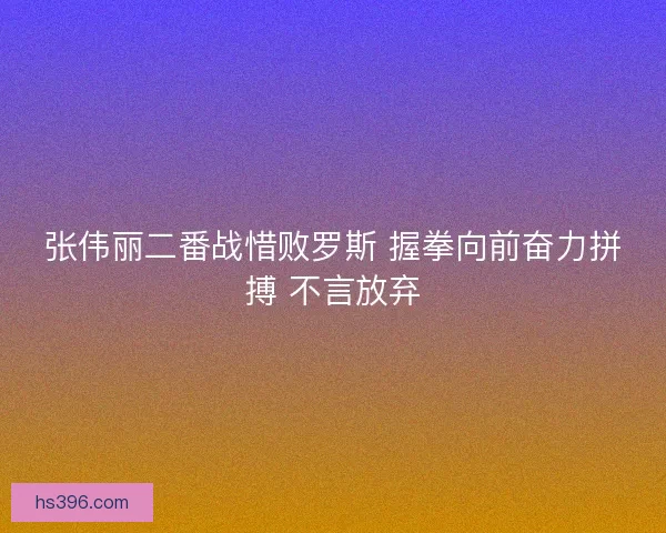 张伟丽二番战惜败罗斯 握拳向前奋力拼搏 不言放弃 张伟丽二番战惜败罗斯 握拳向前奋力拼搏 不言放弃