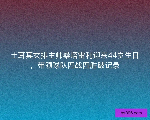 土耳其女排主帅桑塔雷利迎来44岁生日，带领球队四战四胜破记录