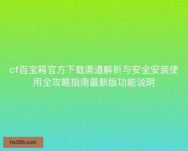 cf百宝箱官方下载渠道解析与安全安装使用全攻略指南最新版功能说明 cf百宝箱官方下载渠道解析与安全安装使用全攻略指南最新版功能说明