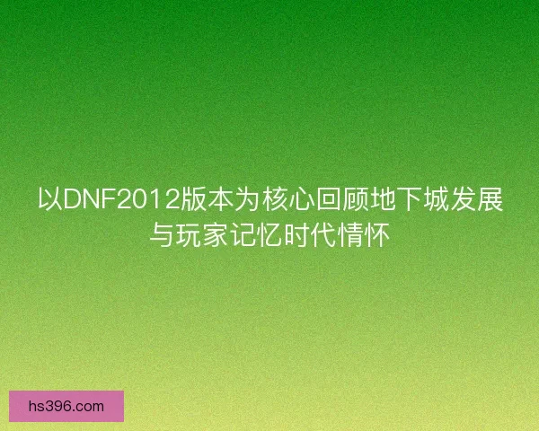 以DNF2012版本为核心回顾地下城发展与玩家记忆时代情怀 以DNF2012版本为核心回顾地下城发展与玩家记忆时代情怀