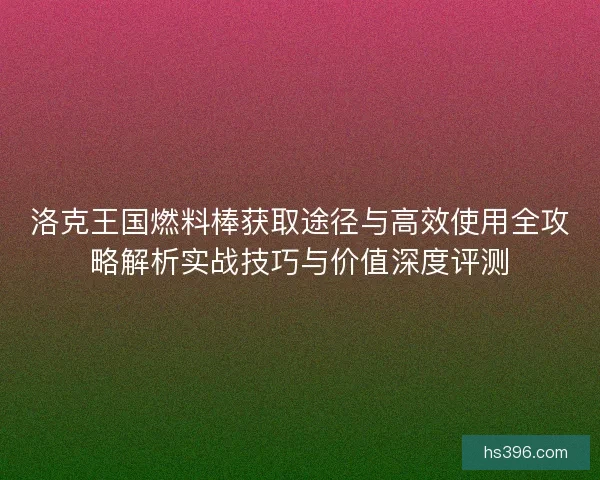 洛克王国燃料棒获取途径与高效使用全攻略解析实战技巧与价值深度评测