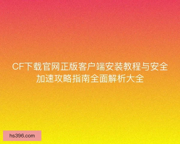 CF下载官网正版客户端安装教程与安全加速攻略指南全面解析大全