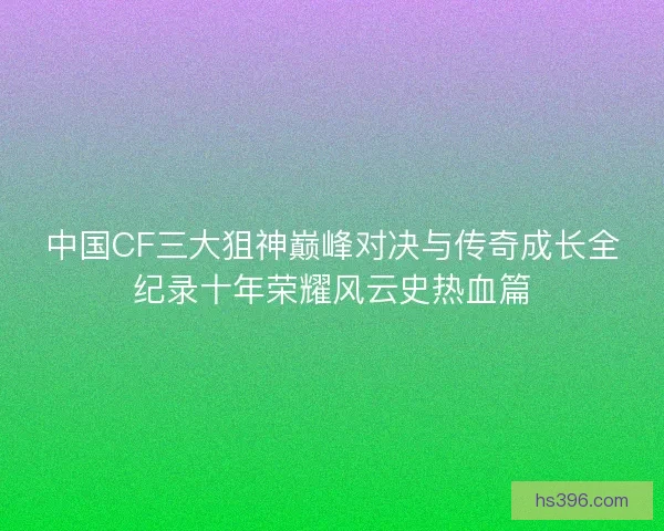 中国CF三大狙神巅峰对决与传奇成长全纪录十年荣耀风云史热血篇