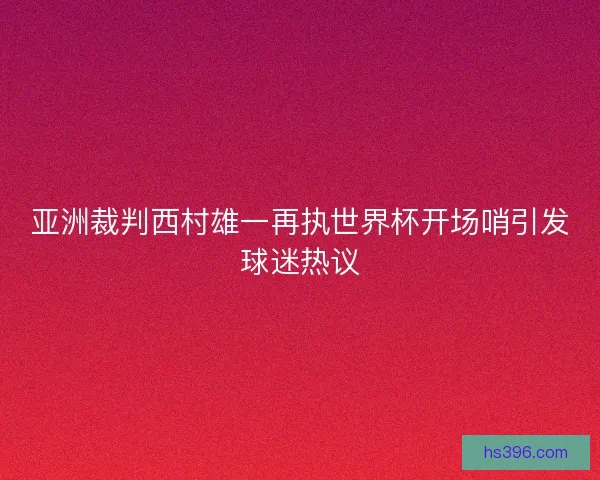 亚洲裁判西村雄一再执世界杯开场哨引发球迷热议