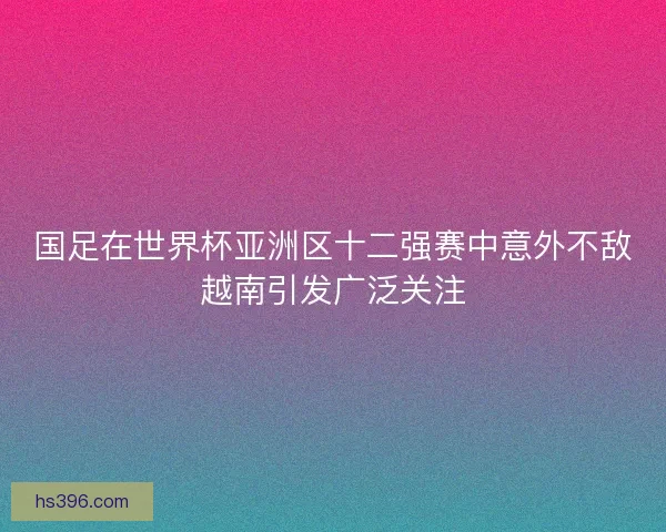 国足在世界杯亚洲区十二强赛中意外不敌越南引发广泛关注