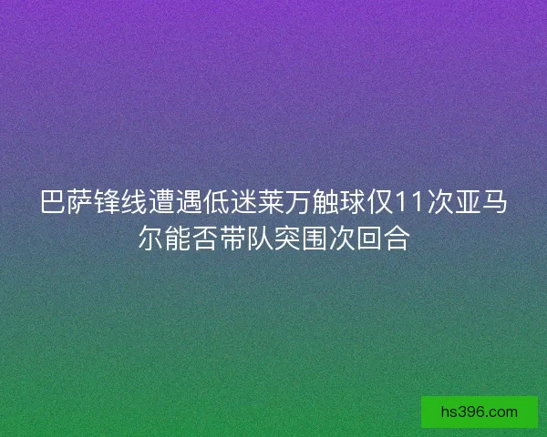 巴萨锋线遭遇低迷莱万触球仅11次亚马尔能否带队突围次回合