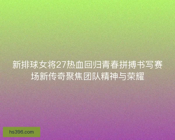 新排球女将27热血回归青春拼搏书写赛场新传奇聚焦团队精神与荣耀