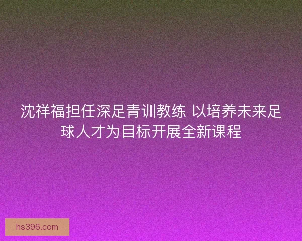 沈祥福担任深足青训教练 以培养未来足球人才为目标开展全新课程 沈祥福担任深足青训教练 以培养未来足球人才为目标开展全新课程