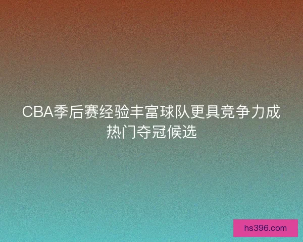 CBA季后赛经验丰富球队更具竞争力成热门夺冠候选 CBA季后赛经验丰富球队更具竞争力成热门夺冠候选