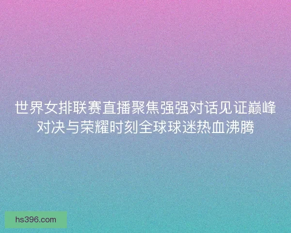 世界女排联赛直播聚焦强强对话见证巅峰对决与荣耀时刻全球球迷热血沸腾
