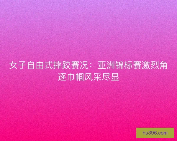 女子自由式摔跤赛况：亚洲锦标赛激烈角逐巾帼风采尽显