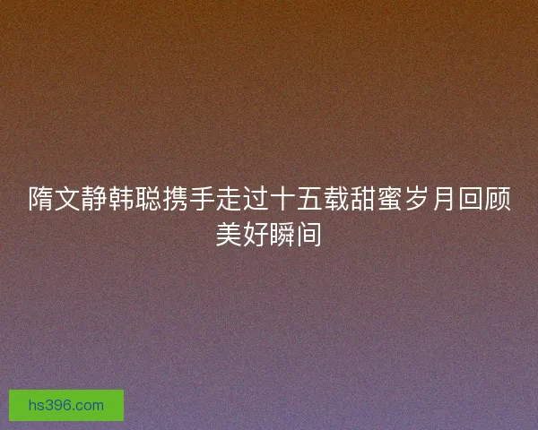隋文静韩聪携手走过十五载甜蜜岁月回顾美好瞬间