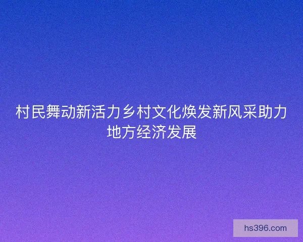 村民舞动新活力乡村文化焕发新风采助力地方经济发展