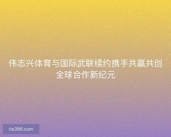 伟志兴体育与国际武联续约携手共赢共创全球合作新纪元 伟志兴体育与国际武联续约携手共赢共创全球合作新纪元
