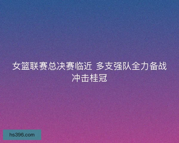 女篮联赛总决赛临近 多支强队全力备战冲击桂冠