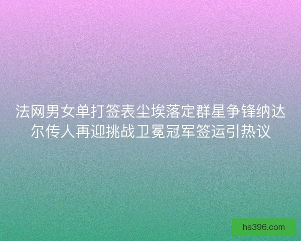 法网男女单打签表尘埃落定群星争锋纳达尔传人再迎挑战卫冕冠军签运引热议