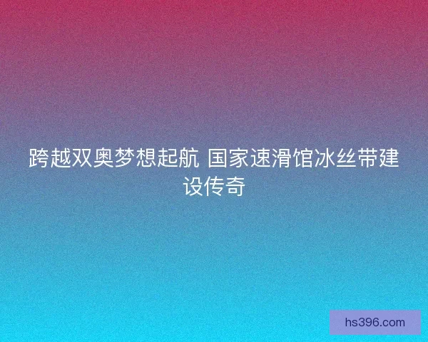 跨越双奥梦想起航 国家速滑馆冰丝带建设传奇