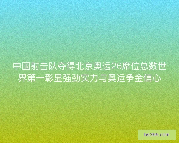 中国射击队夺得北京奥运26席位总数世界第一彰显强劲实力与奥运争金信心