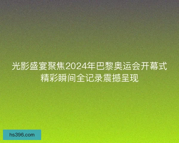 光影盛宴聚焦2024年巴黎奥运会开幕式精彩瞬间全记录震撼呈现 光影盛宴聚焦2024年巴黎奥运会开幕式精彩瞬间全记录震撼呈现
