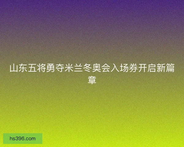 山东五将勇夺米兰冬奥会入场券开启新篇章 山东五将勇夺米兰冬奥会入场券开启新篇章