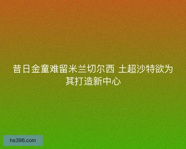 昔日金童难留米兰切尔西 土超沙特欲为其打造新中心 昔日金童难留米兰切尔西 土超沙特欲为其打造新中心