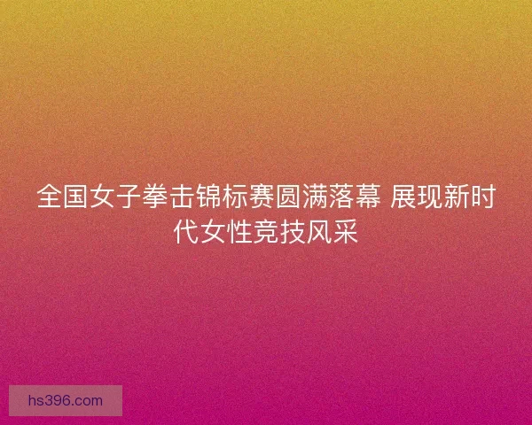 全国女子拳击锦标赛圆满落幕 展现新时代女性竞技风采 全国女子拳击锦标赛圆满落幕 展现新时代女性竞技风采