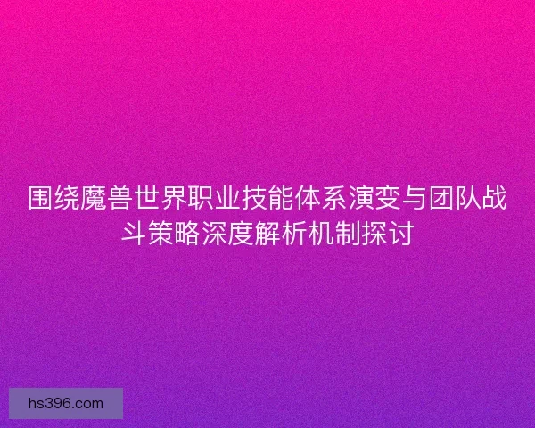 围绕魔兽世界职业技能体系演变与团队战斗策略深度解析机制探讨