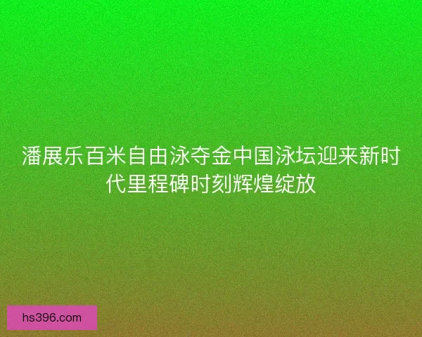 潘展乐百米自由泳夺金中国泳坛迎来新时代里程碑时刻辉煌绽放