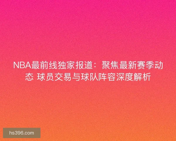 NBA最前线独家报道：聚焦最新赛季动态 球员交易与球队阵容深度解析