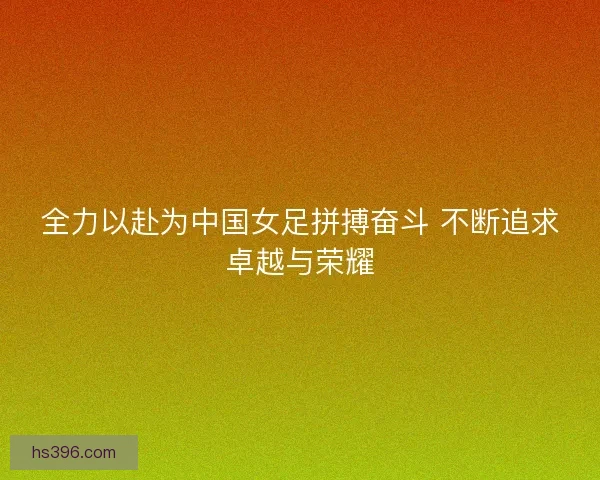 全力以赴为中国女足拼搏奋斗 不断追求卓越与荣耀