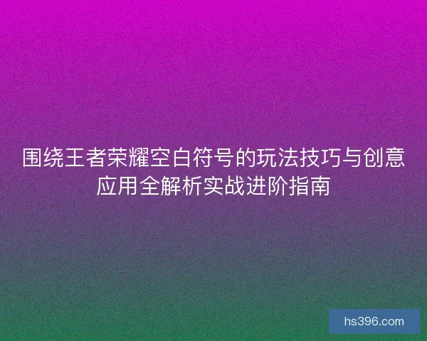 围绕王者荣耀空白符号的玩法技巧与创意应用全解析实战进阶指南