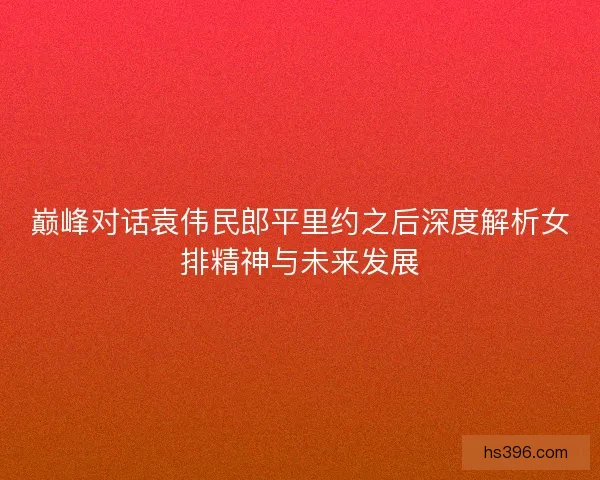 巅峰对话袁伟民郎平里约之后深度解析女排精神与未来发展