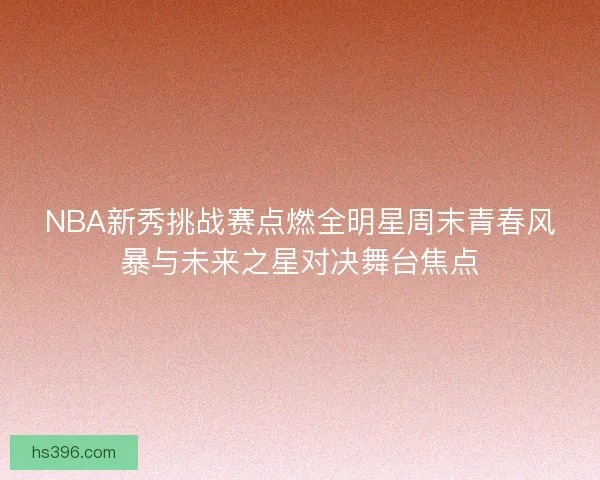 NBA新秀挑战赛点燃全明星周末青春风暴与未来之星对决舞台焦点