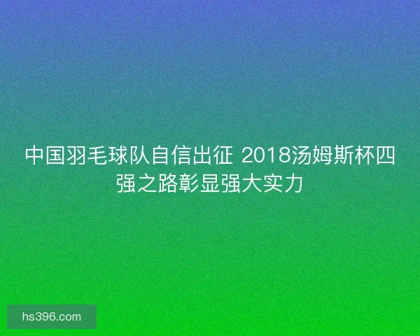 中国羽毛球队自信出征 2018汤姆斯杯四强之路彰显强大实力